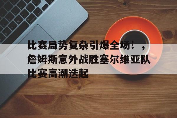 关于比赛局势复杂引爆全场！，詹姆斯意外战胜塞尔维亚队比赛高潮迭起的信息-开云网页版