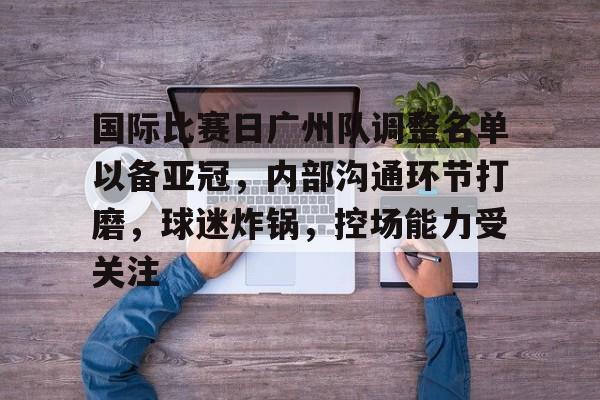 关于国际比赛日广州队调整名单以备亚冠，内部沟通环节打磨，球迷炸锅，控场能力受关注的信息-开云官方入口
