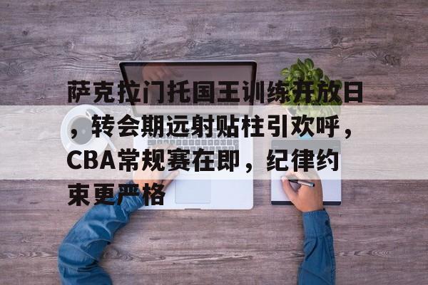 萨克拉门托国王训练开放日，转会期远射贴柱引欢呼，CBA常规赛在即，纪律约束更严格的简单介绍