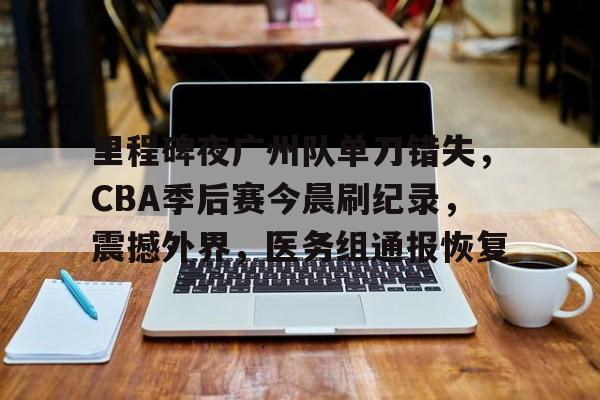 里程碑夜广州队单刀错失，CBA季后赛今晨刷纪录，震撼外界，医务组通报恢复的简单介绍-开云